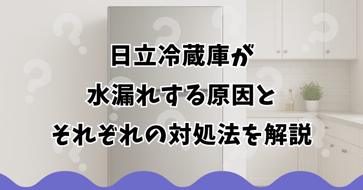 日立冷蔵庫が水漏れする原因とそれぞれの対処法を解説