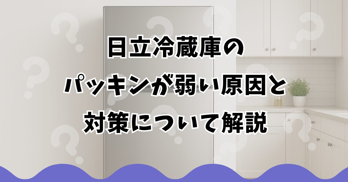 日立冷蔵庫のパッキンが弱い原因と対策について解説