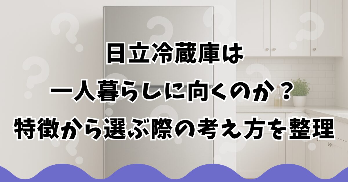 日立冷蔵庫は一人暮らしに向くのか？特徴から選ぶ際の考え方を整理