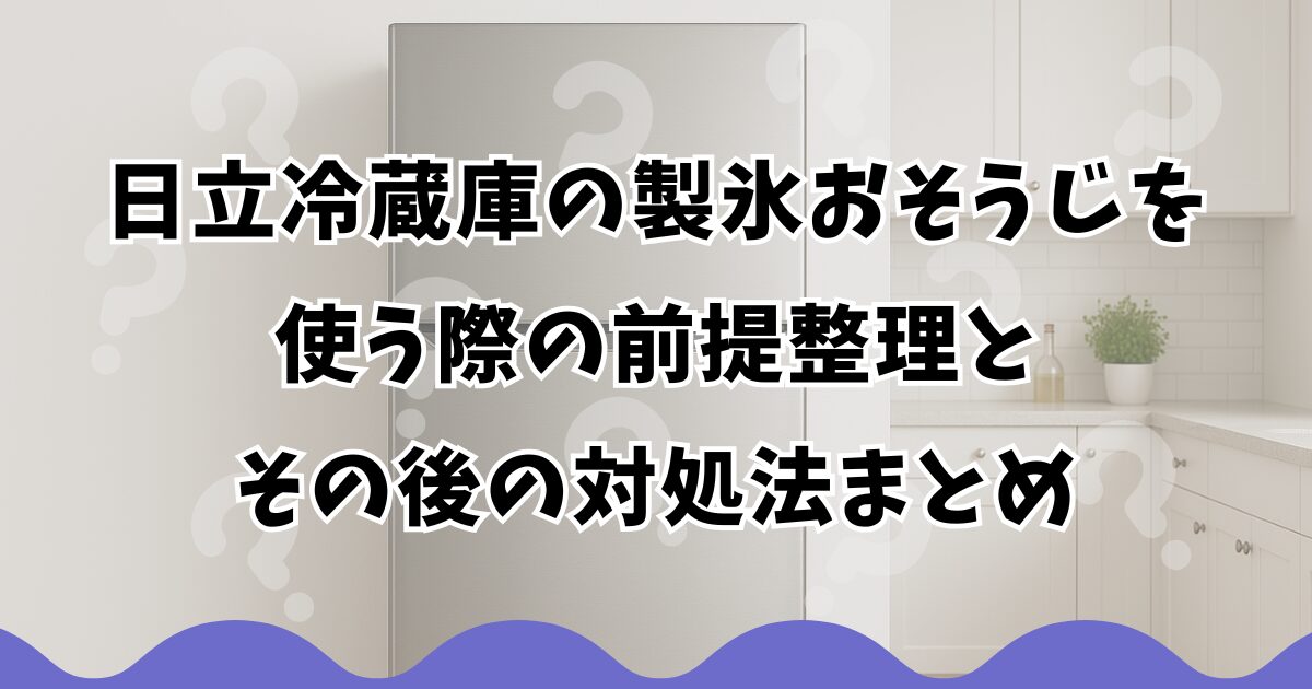 日立冷蔵庫の製氷おそうじを使う際の前提整理とその後の対処法まとめ