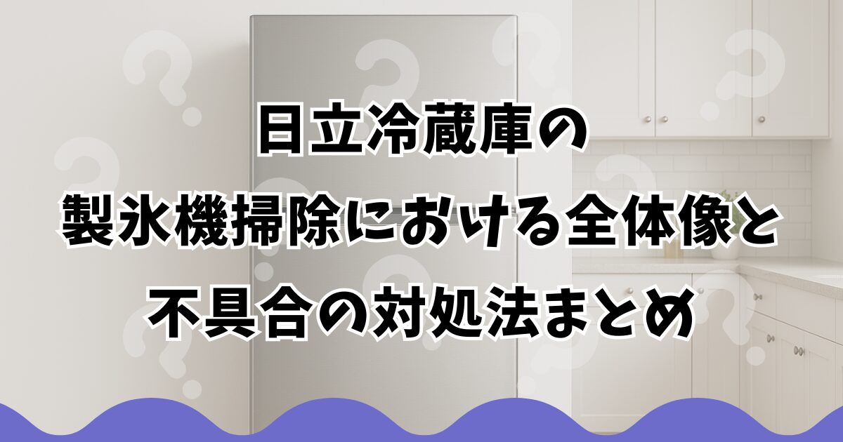 日立冷蔵庫の製氷機掃除における全体像と不具合の対処法まとめ