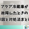 アクア冷蔵庫が故障したときの原因と対処法まとめ