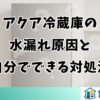 アクア冷蔵庫の水漏れ原因と自分でできる対処法