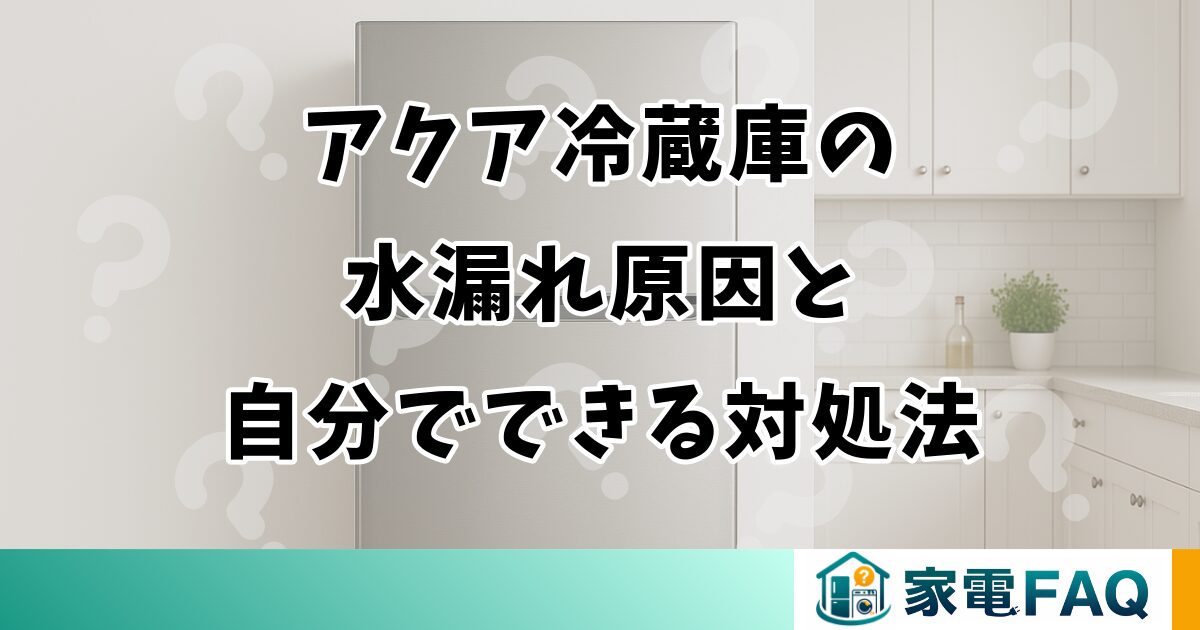 アクア冷蔵庫の水漏れ原因と自分でできる対処法