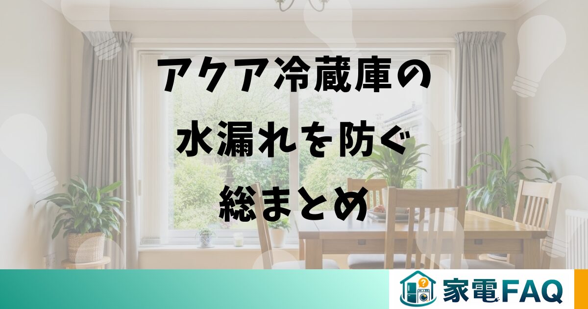 まとめ:アクア冷蔵庫の水漏れを防ぐための総まとめ